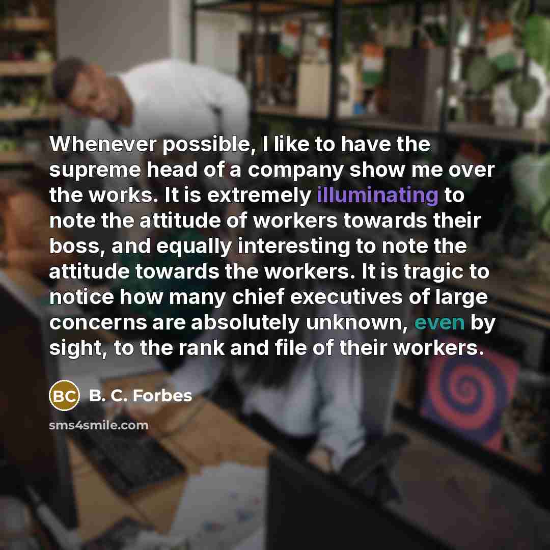“Whenever possible, I like to have the supreme head of a company show me over the works. It is extremely illuminating to note the attitude of workers towards their boss, and equally interesting to note the attitude towards the workers. It is tragic to notice how many chief executives of large…” quote by B. C. Forbes