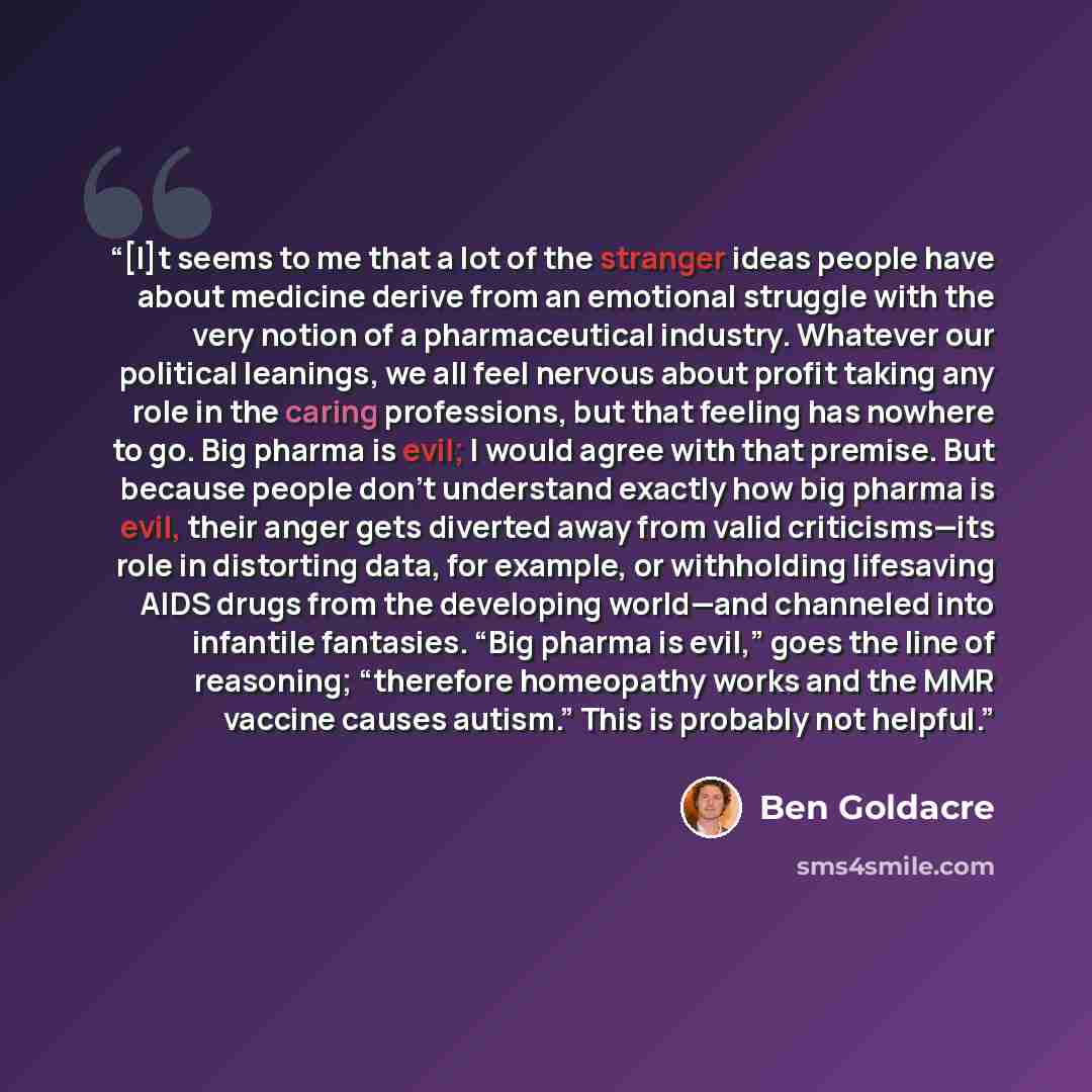 “[I]t seems to me that a lot of the stranger ideas people have about medicine derive from an emotional struggle with the very notion of a pharmaceutical industry. Whatever our political leanings, we all feel nervous about profit taking any role in the caring professions, but that feeling has…” quote by Ben Goldacre