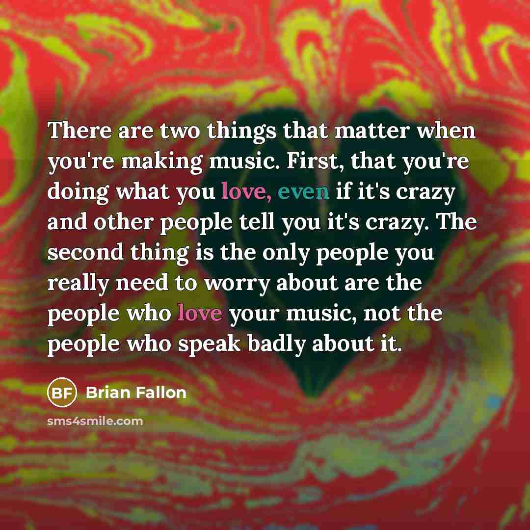 “There are two things that matter when you're making music. First, that you're doing what you love, even if it's crazy and other people tell you it's crazy. The second thing is the only people you really need to worry about are the people who love your music, not the people who speak badly about it.” quote by Brian Fallon