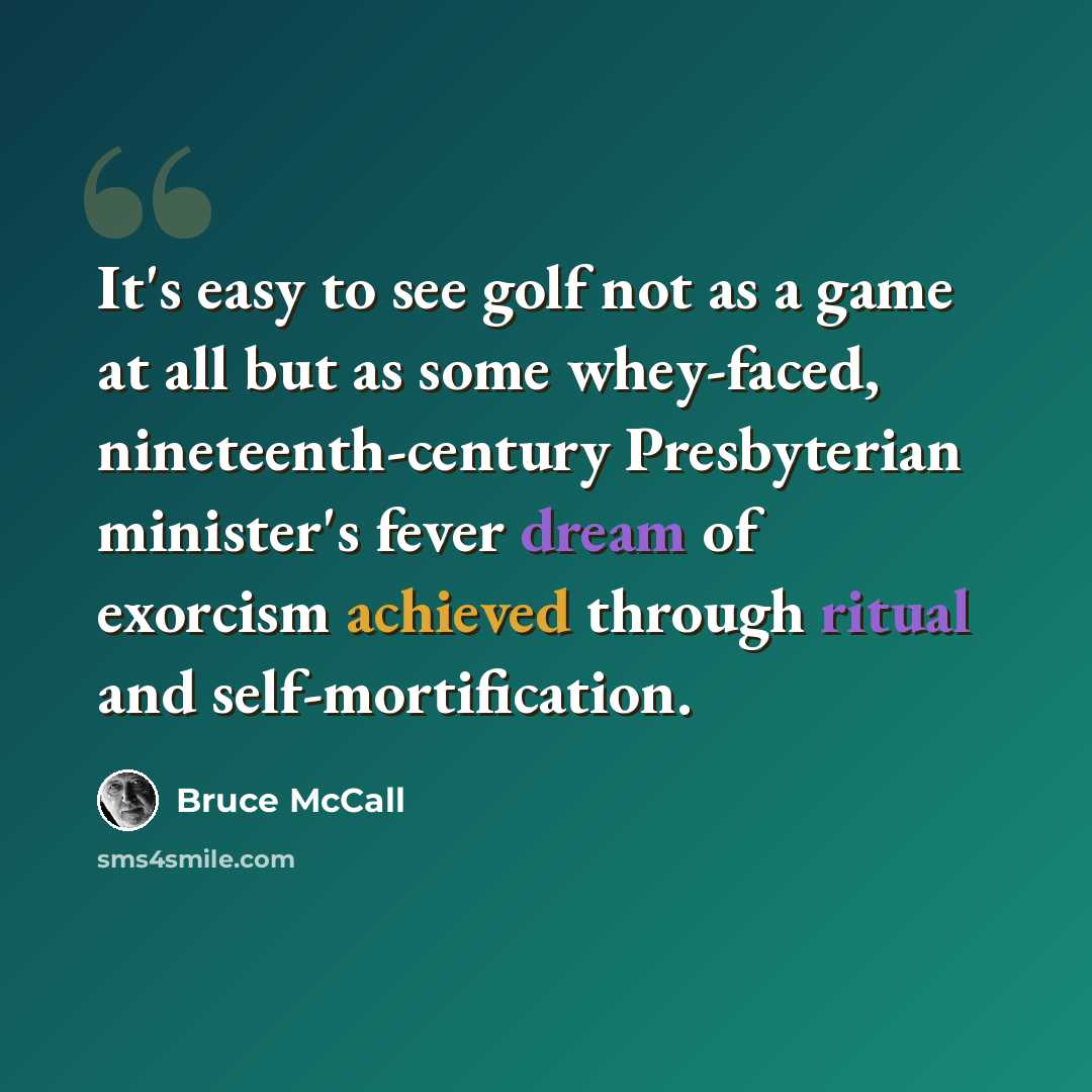 “It's easy to see golf not as a game at all but as some whey-faced, nineteenth-century Presbyterian minister's fever dream of exorcism achieved through ritual and self-mortification.” quote by Bruce McCall
