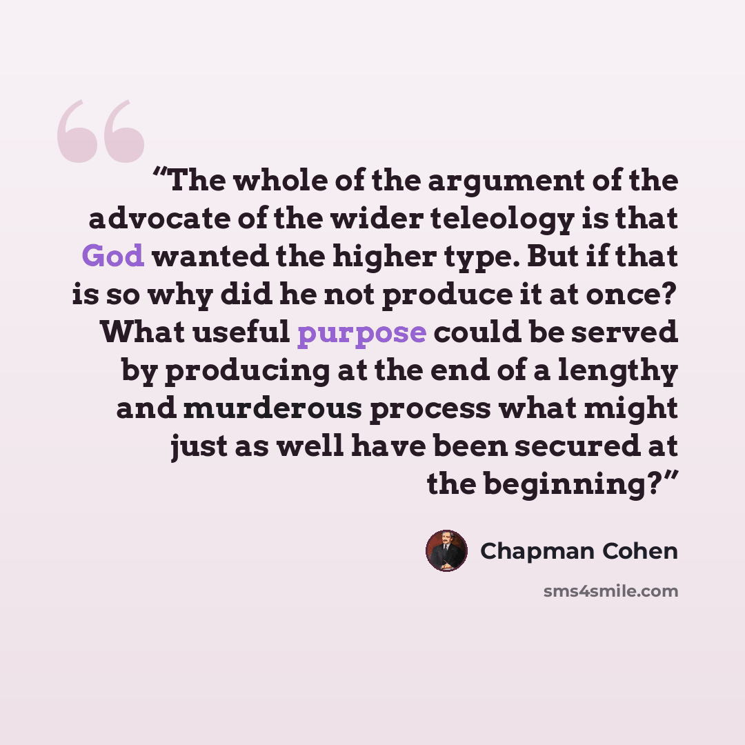 “The whole of the argument of the advocate of the wider teleology is that God wanted the higher type. But if that is so why did he not produce it at once? What useful purpose could be served by producing at the end of a lengthy and murderous process what might just as well have been secured at the…” quote by Chapman Cohen
