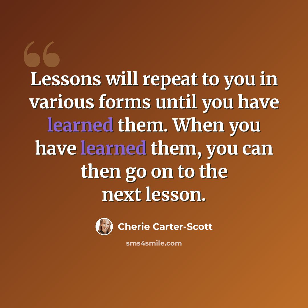 “Lessons will repeat to you in various forms until you have learned them. When you have learned them, you can then go on to the next lesson.” quote by Cherie Carter-Scott
