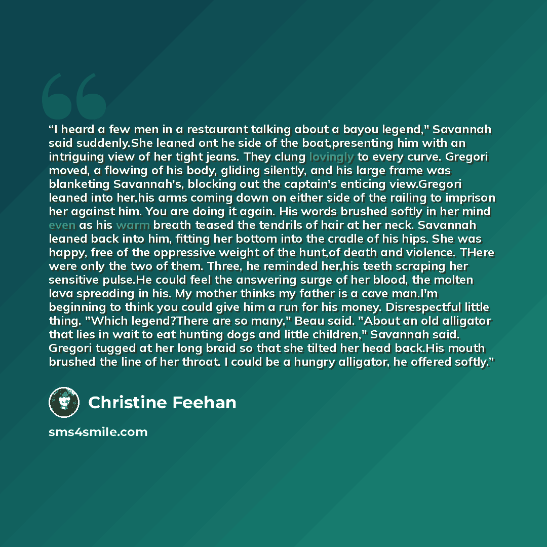 “I heard a few men in a restaurant talking about a bayou legend," Savannah said suddenly.She leaned ont he side of the boat,presenting him with an intriguing view of her tight jeans. They clung lovingly to every curve. Gregori moved, a flowing of his body, gliding silently, and his large frame was…” quote by Christine Feehan