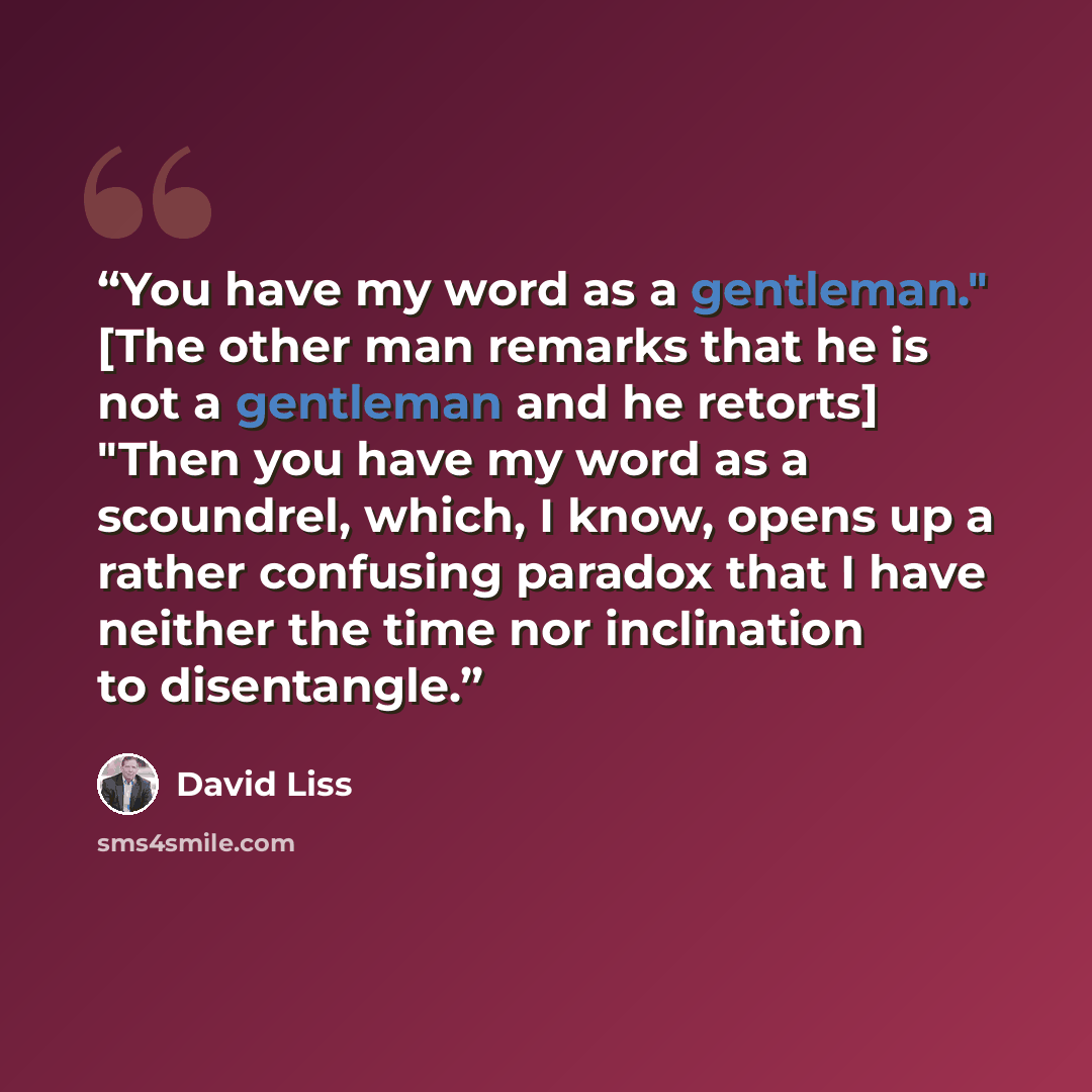 “You have my word as a gentleman." [The other man remarks that he is not a gentleman and he retorts] "Then you have my word as a scoundrel, which, I know, opens up a rather confusing paradox that I have neither the time nor inclination to disentangle.” quote by David Liss