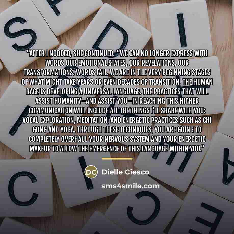 “After I nodded, she continued. “We can no longer express with words our emotional states, our revelations, our transformations. Words fail. We are in the very beginning stages of what might take years or even decades of transition. The human race is developing a Universal Language. The practices…” quote by Dielle Ciesco