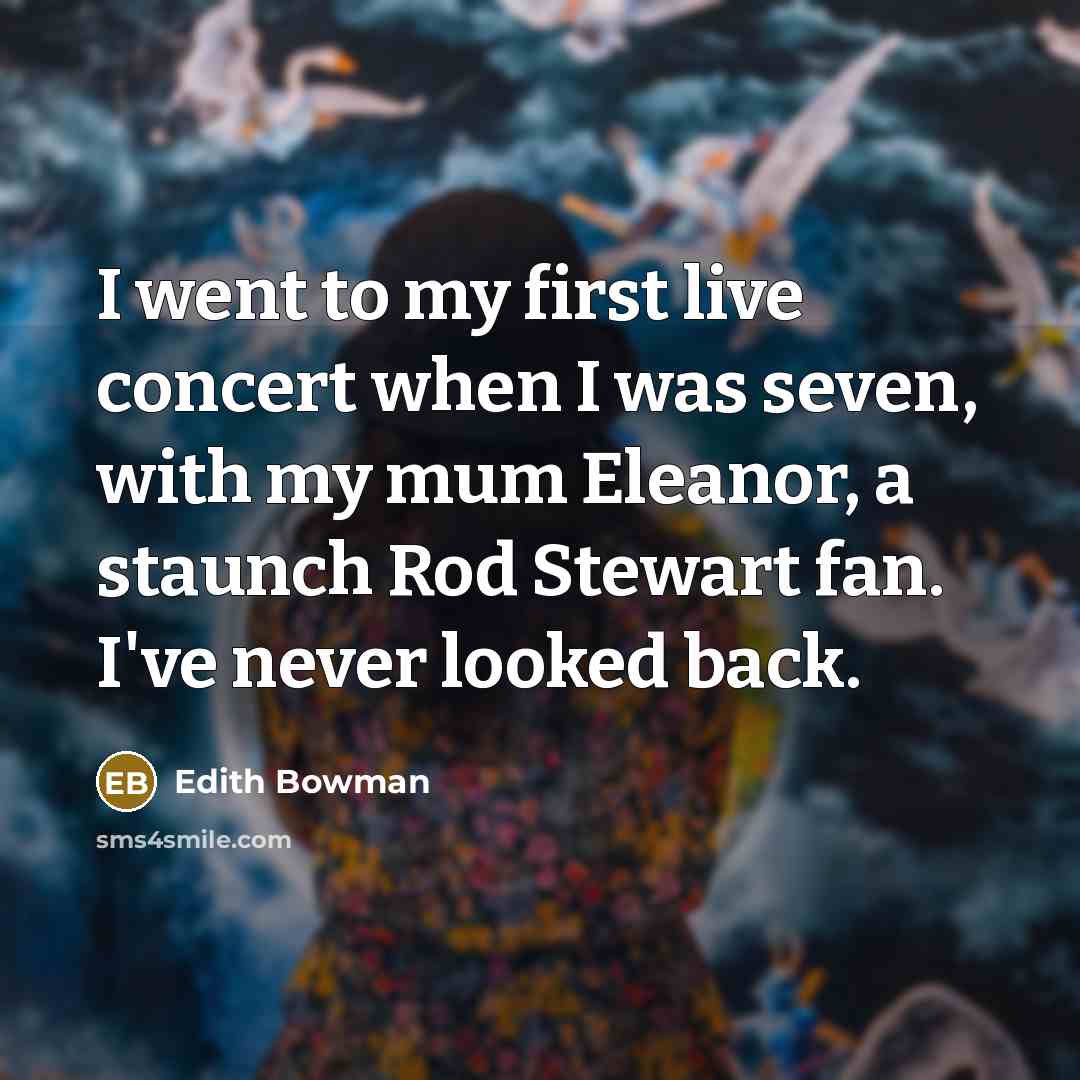 “I went to my first live concert when I was seven, with my mum Eleanor, a staunch Rod Stewart fan. I've never looked back.” quote by Edith Bowman
