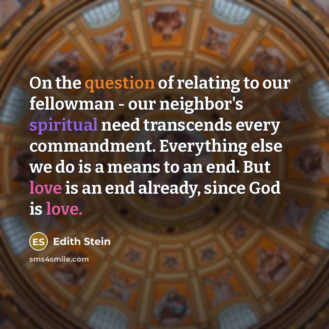 “On the question of relating to our fellowman - our neighbor's spiritual need transcends every commandment. Everything else we do is a means to an end. But love is an end already, since God is love.” quote by Edith Stein