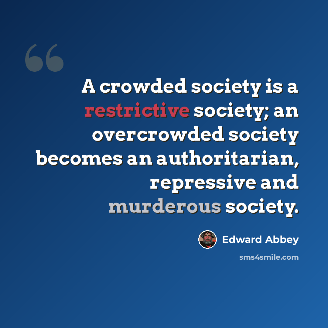 “A crowded society is a restrictive society; an overcrowded society becomes an authoritarian, repressive and murderous society.” quote by Edward Abbey