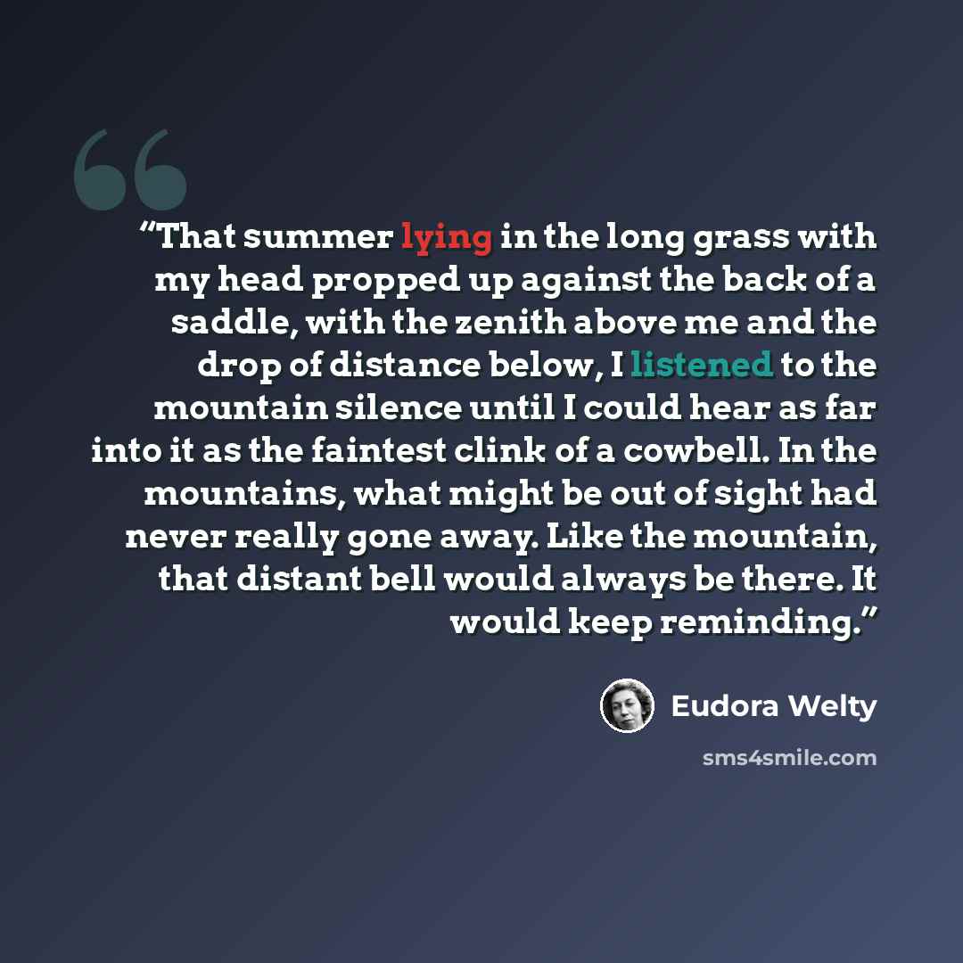 “That summer lying in the long grass with my head propped up against the back of a saddle, with the zenith above me and the drop of distance below, I listened to the mountain silence until I could hear as far into it as the faintest clink of a cowbell. In the mountains, what might be out of sight…” quote by Eudora Welty