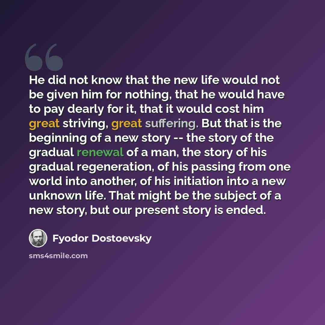 “He did not know that the new life would not be given him for nothing, that he would have to pay dearly for it, that it would cost him great striving, great suffering. But that is the beginning of a new story -- the story of the gradual renewal of a man, the story of his gradual regeneration, of…” quote by Fyodor Dostoevsky