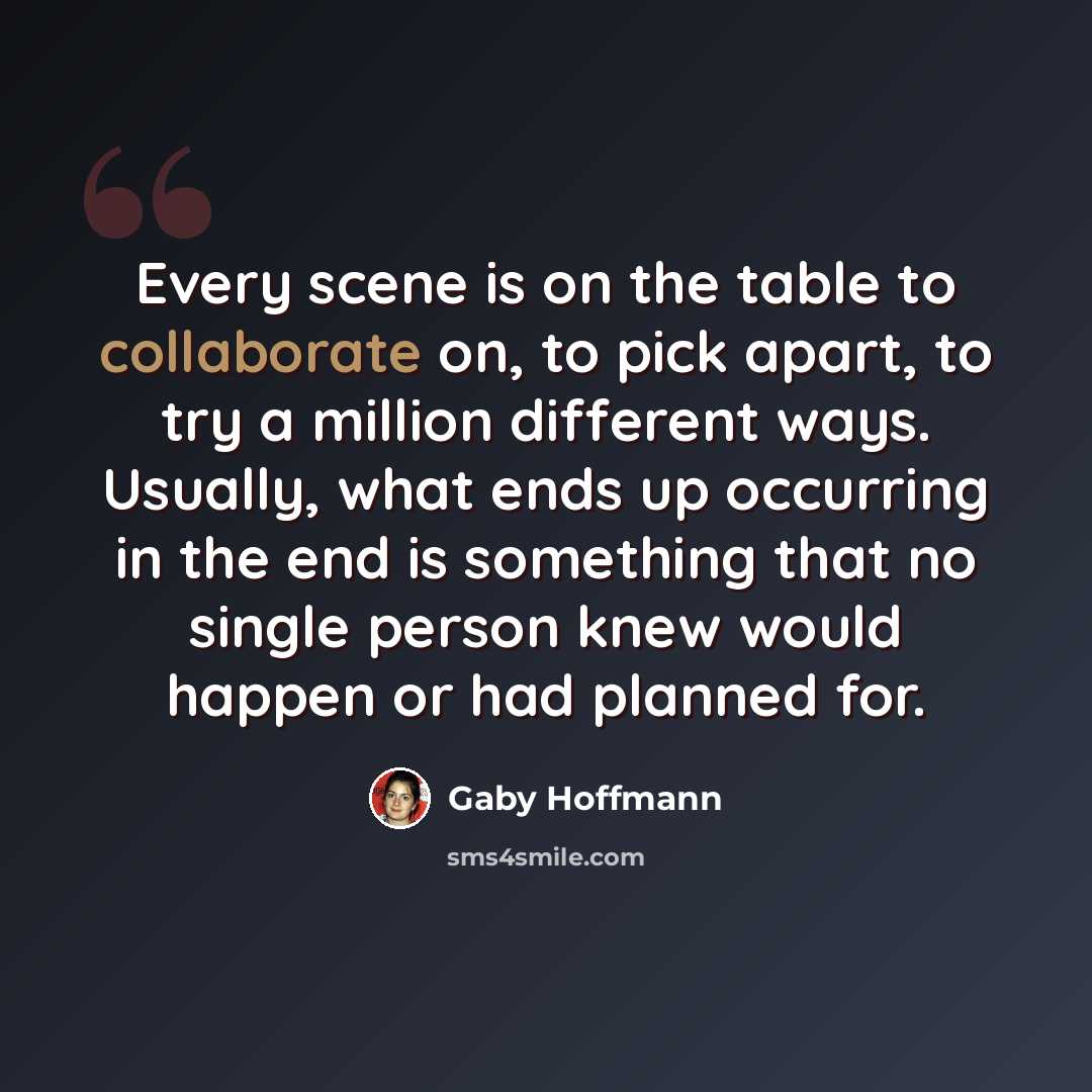 “Every scene is on the table to collaborate on, to pick apart, to try a million different ways. Usually, what ends up occurring in the end is something that no single person knew would happen or had planned for.” quote by Gaby Hoffmann