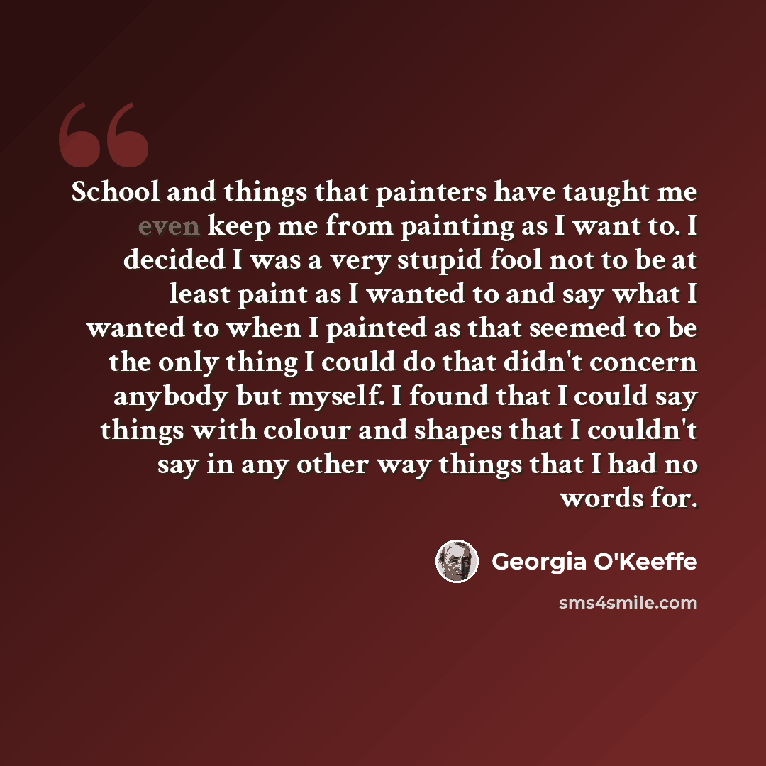 “School and things that painters have taught me even keep me from painting as I want to. I decided I was a very stupid fool not to be at least paint as I wanted to and say what I wanted to when I painted as that seemed to be the only thing I could do that didn't concern anybody but myself. I found…” quote by Georgia O'Keeffe