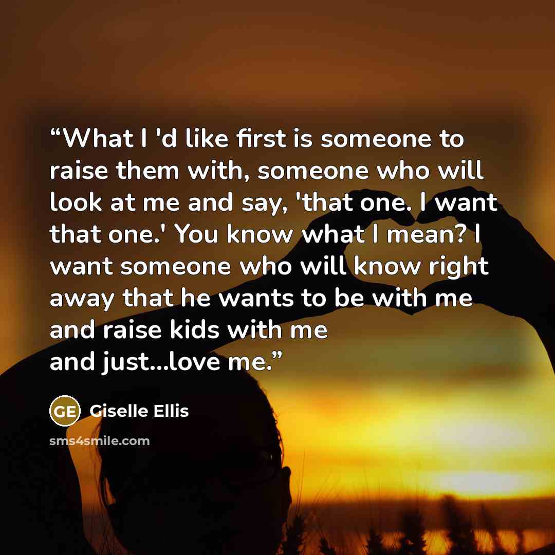 “What I 'd like first is someone to raise them with, someone who will look at me and say, 'that one. I want that one.' You know what I mean? I want someone who will know right away that he wants to be with me and raise kids with me and just...love me.” quote by Giselle Ellis
