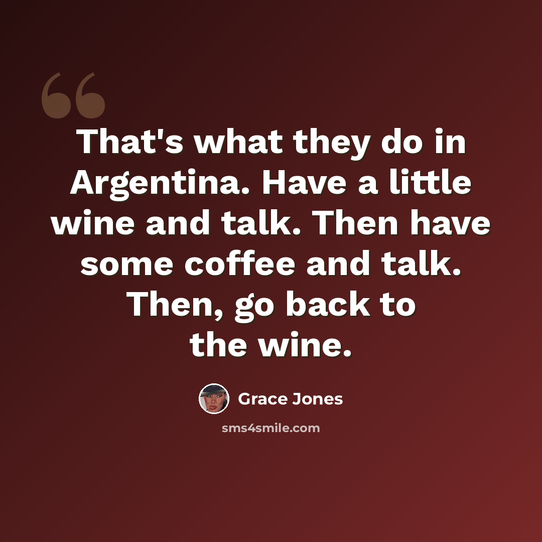 “That's what they do in Argentina. Have a little wine and talk. Then have some coffee and talk. Then, go back to the wine.” quote by Grace Jones