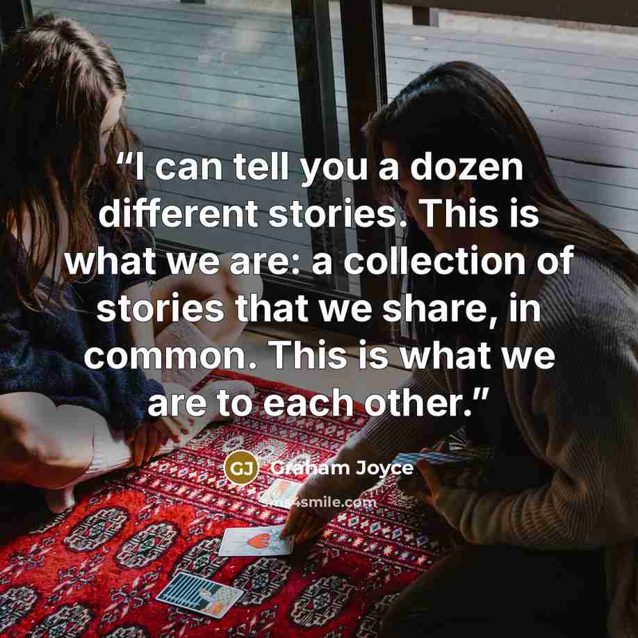 “I can tell you a dozen different stories. This is what we are: a collection of stories that we share, in common. This is what we are to each other.” quote by Graham Joyce