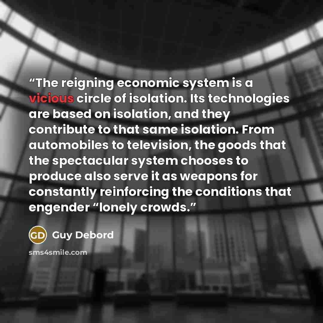 “The reigning economic system is a vicious circle of isolation. Its technologies are based on isolation, and they contribute to that same isolation. From automobiles to television, the goods that the spectacular system chooses to produce also serve it as weapons for constantly reinforcing the…” quote by Guy Debord