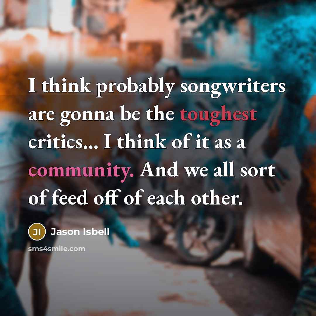 “I think probably songwriters are gonna be the toughest critics... I think of it as a community. And we all sort of feed off of each other.” quote by Jason Isbell