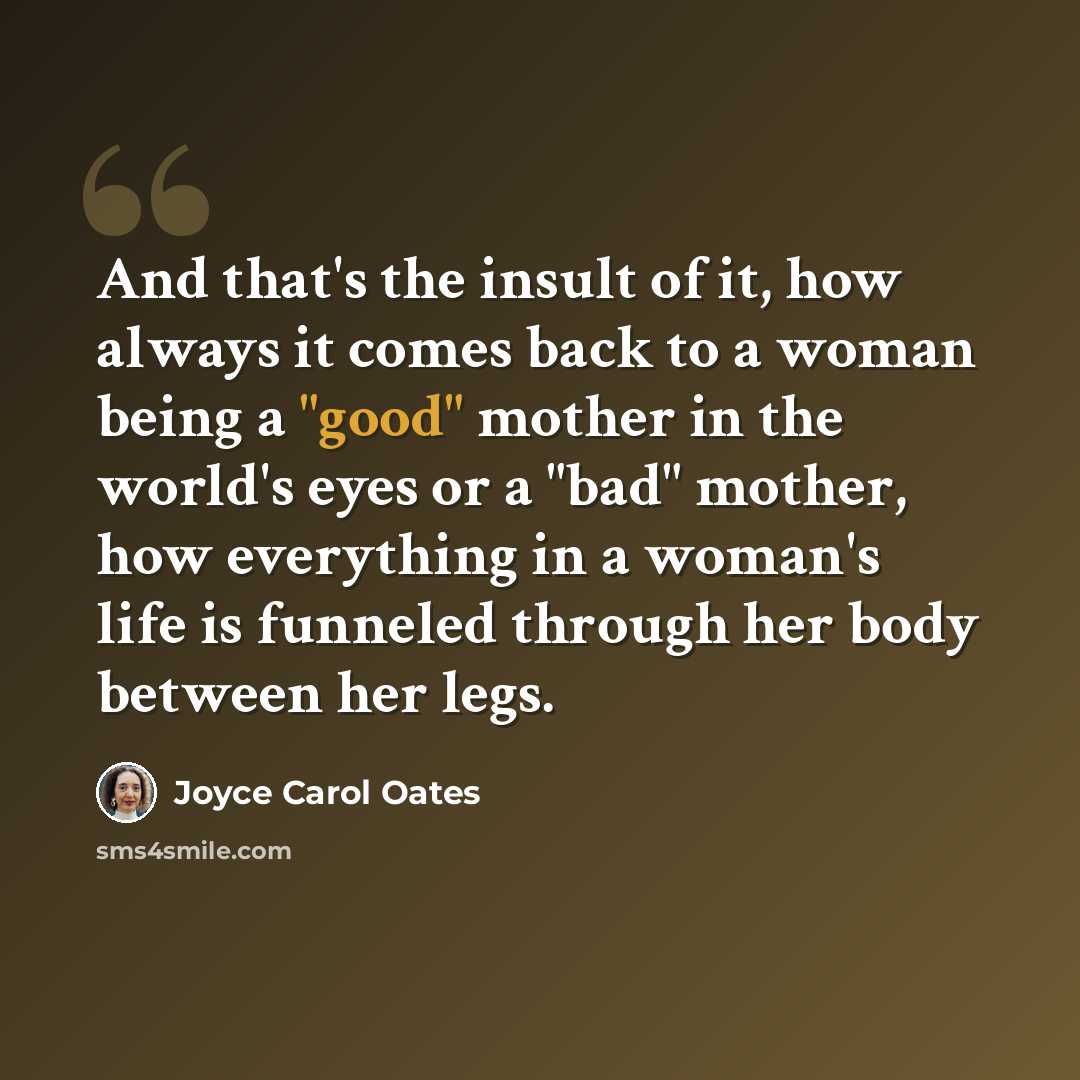 “And that's the insult of it, how always it comes back to a woman being a "good" mother in the world's eyes or a "bad" mother, how everything in a woman's life is funneled through her body between her legs.” quote by Joyce Carol Oates