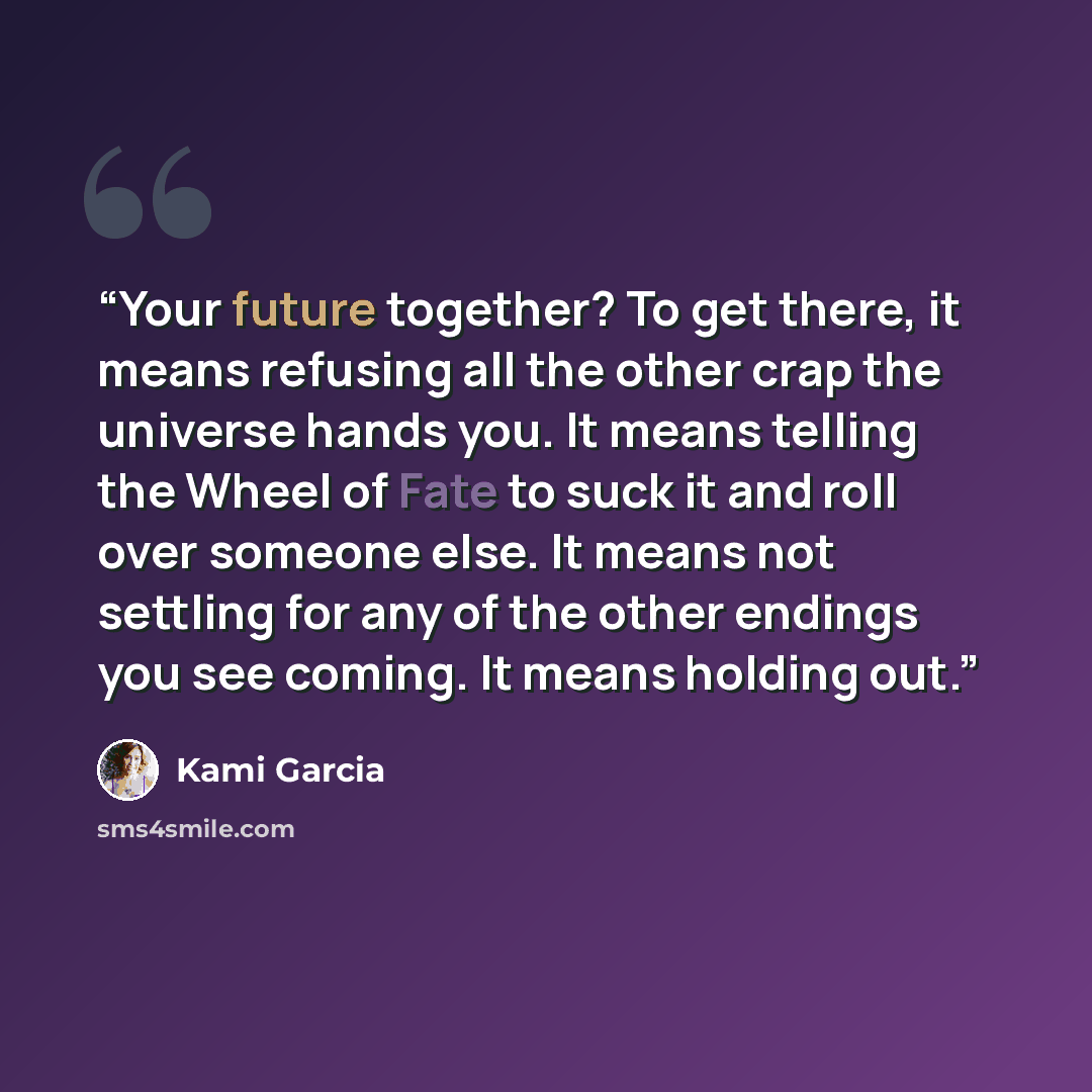 “Your future together? To get there, it means refusing all the other crap the universe hands you. It means telling the Wheel of Fate to suck it and roll over someone else. It means not settling for any of the other endings you see coming. It means holding out.” quote by Kami Garcia