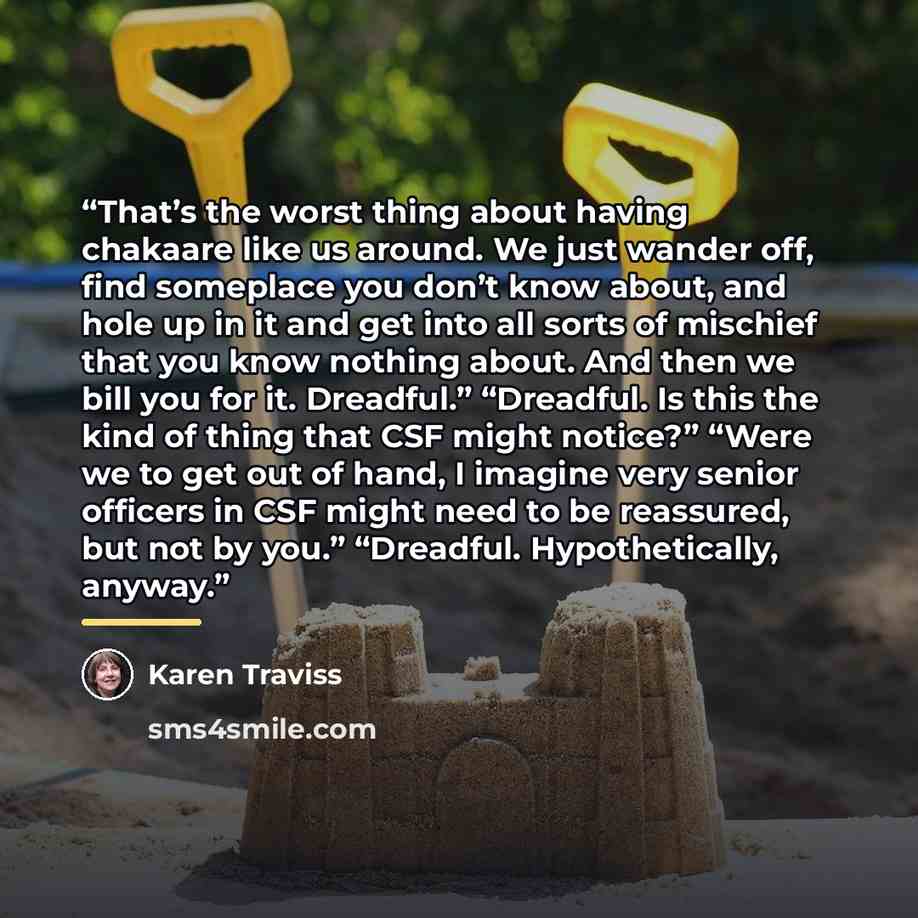 “That’s the worst thing about having chakaare like us around. We just wander off, find someplace you don’t know about, and hole up in it and get into all sorts of mischief that you know nothing about. And then we bill you for it. Dreadful.” “Dreadful. Is this the kind of thing that CSF might…” quote by Karen Traviss