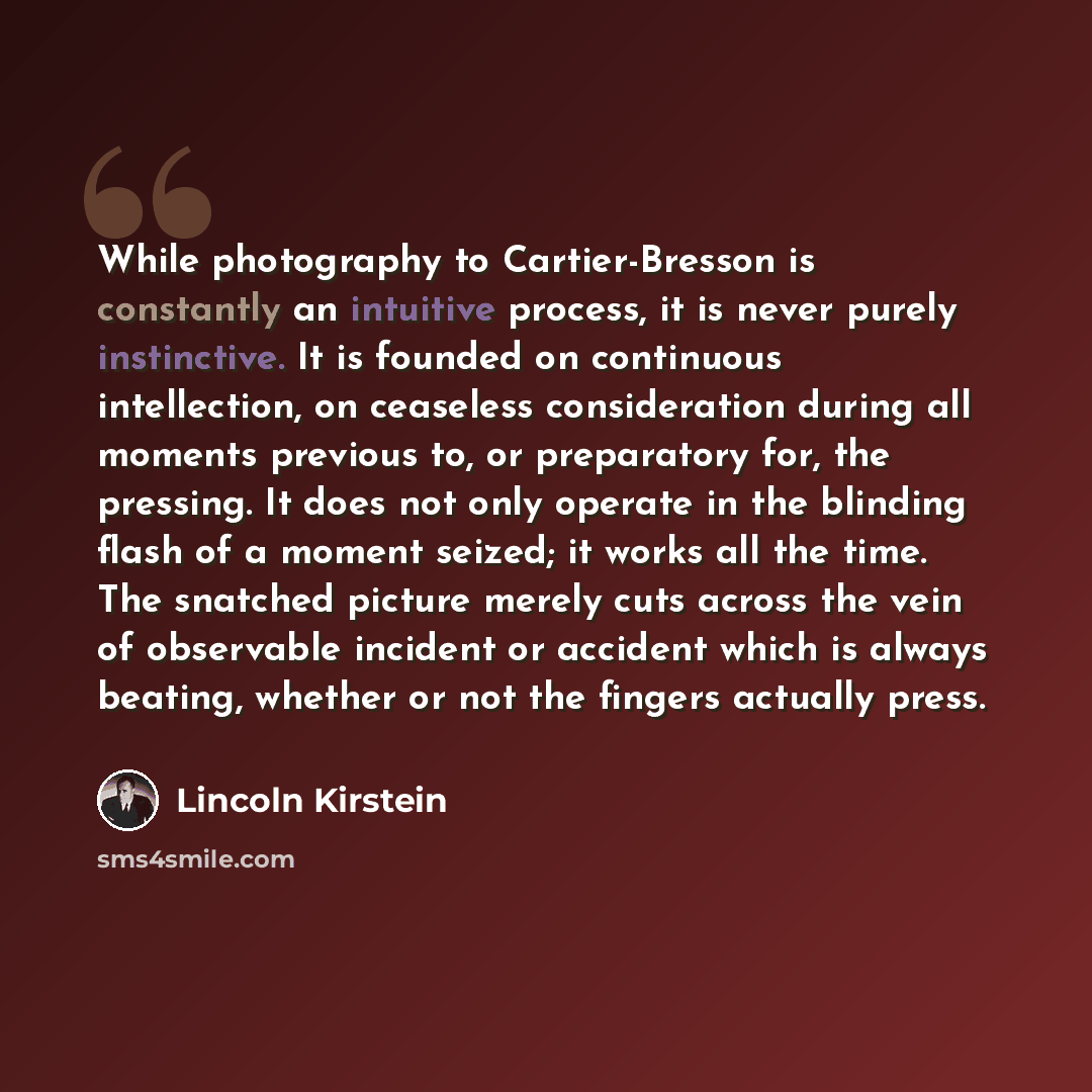 “While photography to Cartier-Bresson is constantly an intuitive process, it is never purely instinctive. It is founded on continuous intellection, on ceaseless consideration during all moments previous to, or preparatory for, the pressing. It does not only operate in the blinding flash of a moment…” quote by Lincoln Kirstein