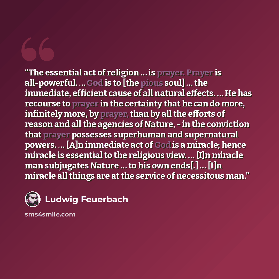 “The essential act of religion … is prayer. Prayer is all-powerful. … God is to [the pious soul] … the immediate, efficient cause of all natural effects. … He has recourse to prayer in the certainty that he can do more, infinitely more, by prayer, than by all the efforts of reason and all the…” quote by Ludwig Feuerbach