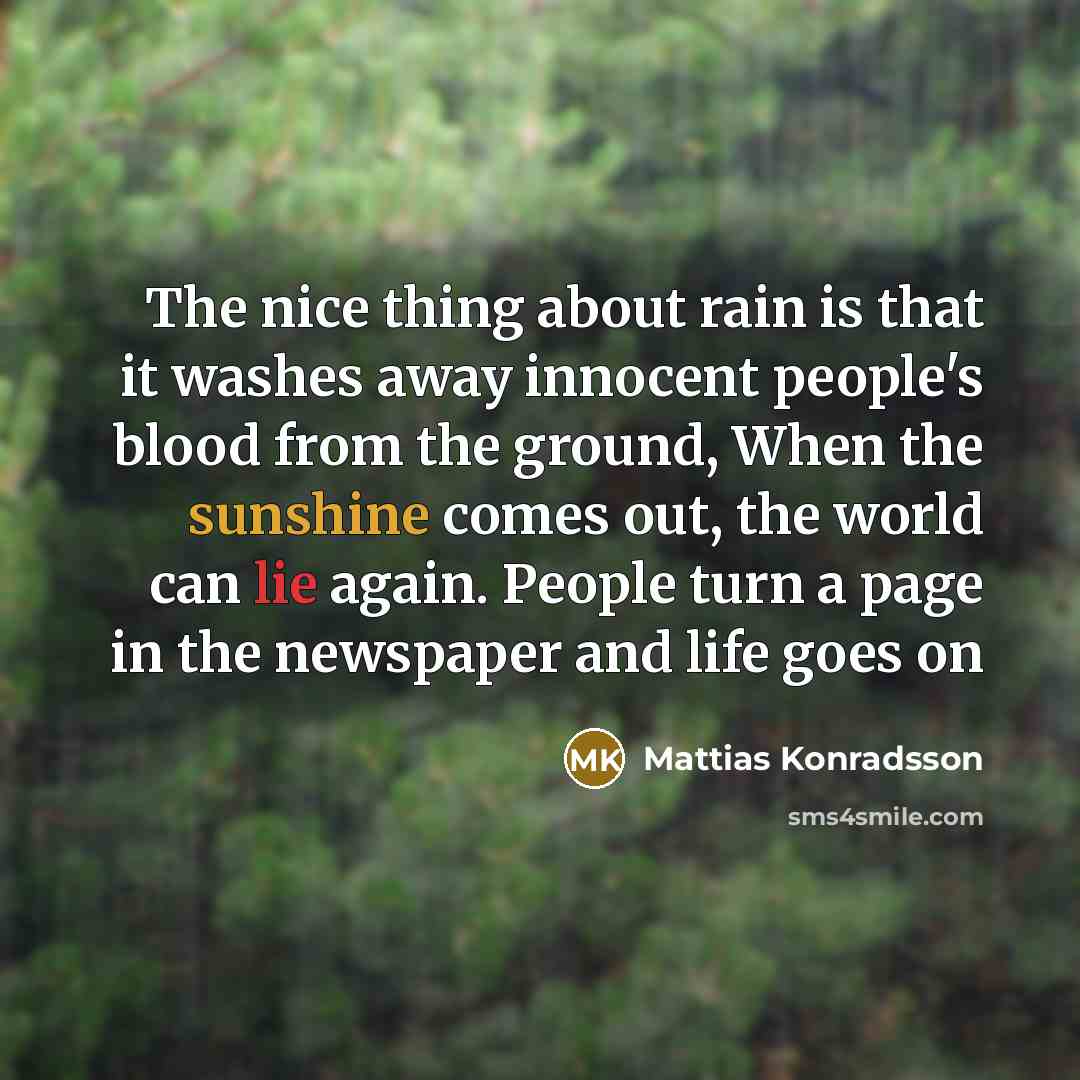 “The nice thing about rain is that it washes away innocent people's blood from the ground, When the sunshine comes out, the world can lie again. People turn a page in the newspaper and life goes on” quote by Mattias Konradsson