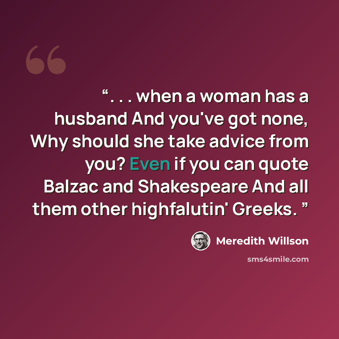 “. . . when a woman has a husband And you've got none, Why should she take advice from you? Even if you can quote Balzac and Shakespeare And all them other highfalutin' Greeks.” quote by Meredith Willson