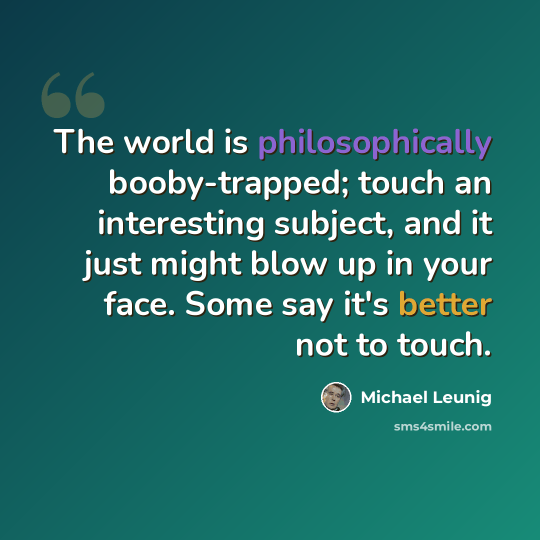 “The world is philosophically booby-trapped; touch an interesting subject, and it just might blow up in your face. Some say it's better not to touch.” quote by Michael Leunig