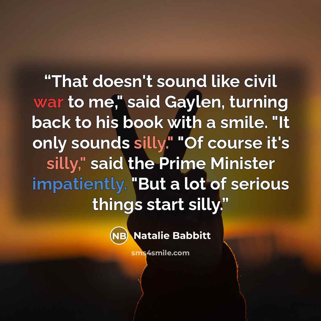“That doesn't sound like civil war to me," said Gaylen, turning back to his book with a smile. "It only sounds silly." "Of course it's silly," said the Prime Minister impatiently. "But a lot of serious things start silly.” quote by Natalie Babbitt