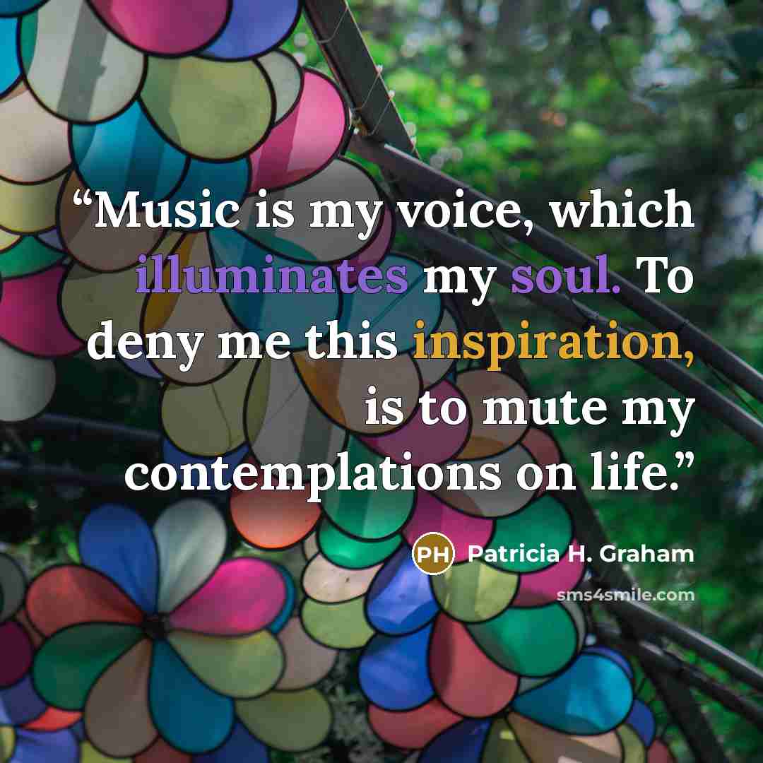 “Music is my voice, which illuminates my soul. To deny me this inspiration, is to mute my contemplations on life.” quote by Patricia H. Graham