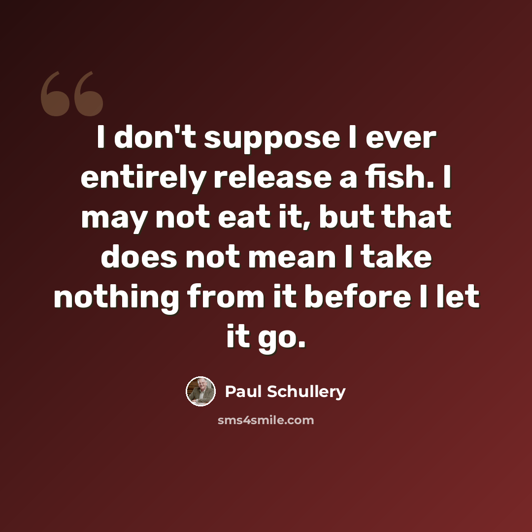 “I don't suppose I ever entirely release a fish. I may not eat it, but that does not mean I take nothing from it before I let it go.” quote by Paul Schullery