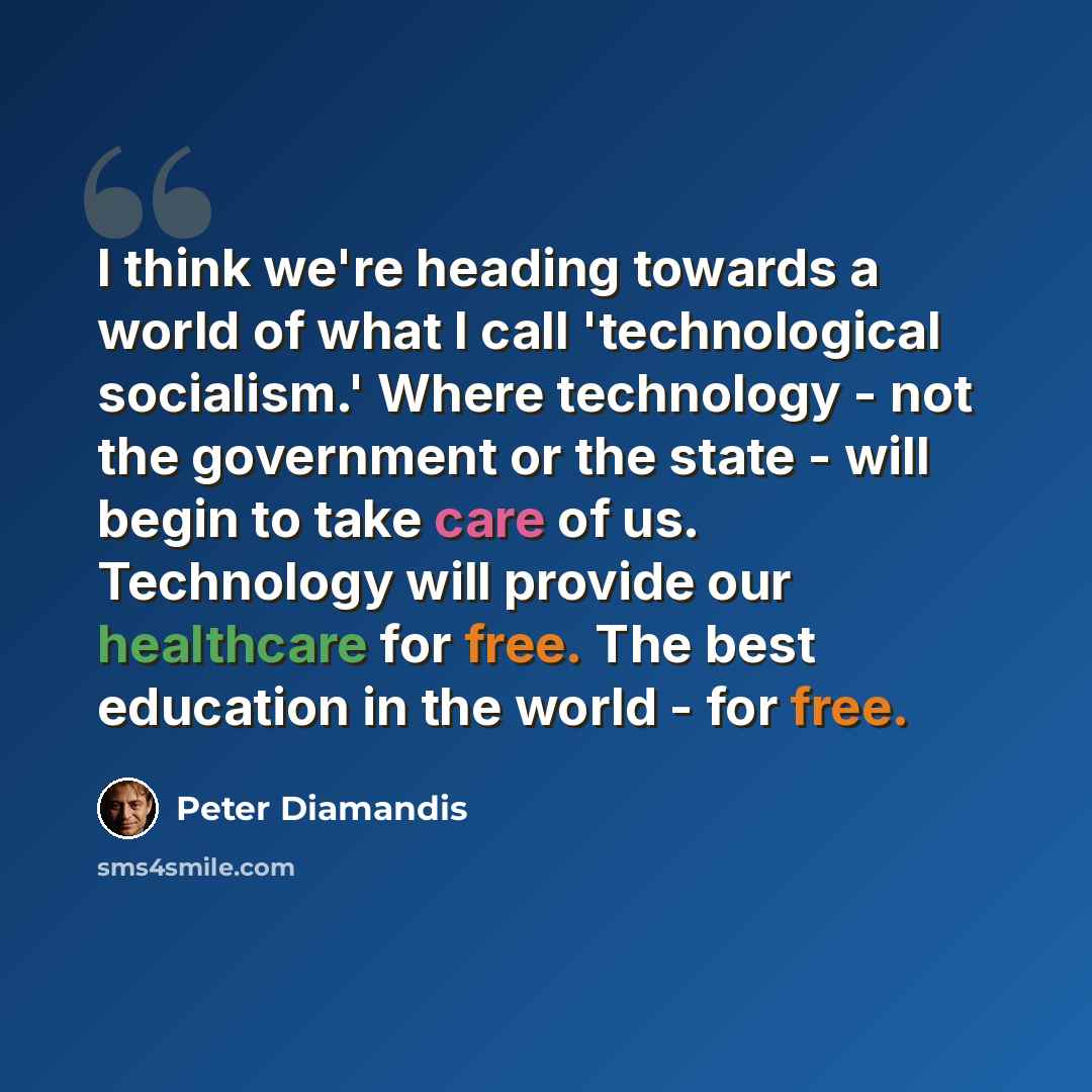 “I think we're heading towards a world of what I call 'technological socialism.' Where technology - not the government or the state - will begin to take care of us. Technology will provide our healthcare for free. The best education in the world - for free.” quote by Peter Diamandis