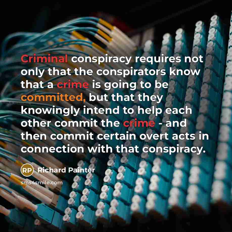 “Criminal conspiracy requires not only that the conspirators know that a crime is going to be committed, but that they knowingly intend to help each other commit the crime - and then commit certain overt acts in connection with that conspiracy.” quote by Richard Painter