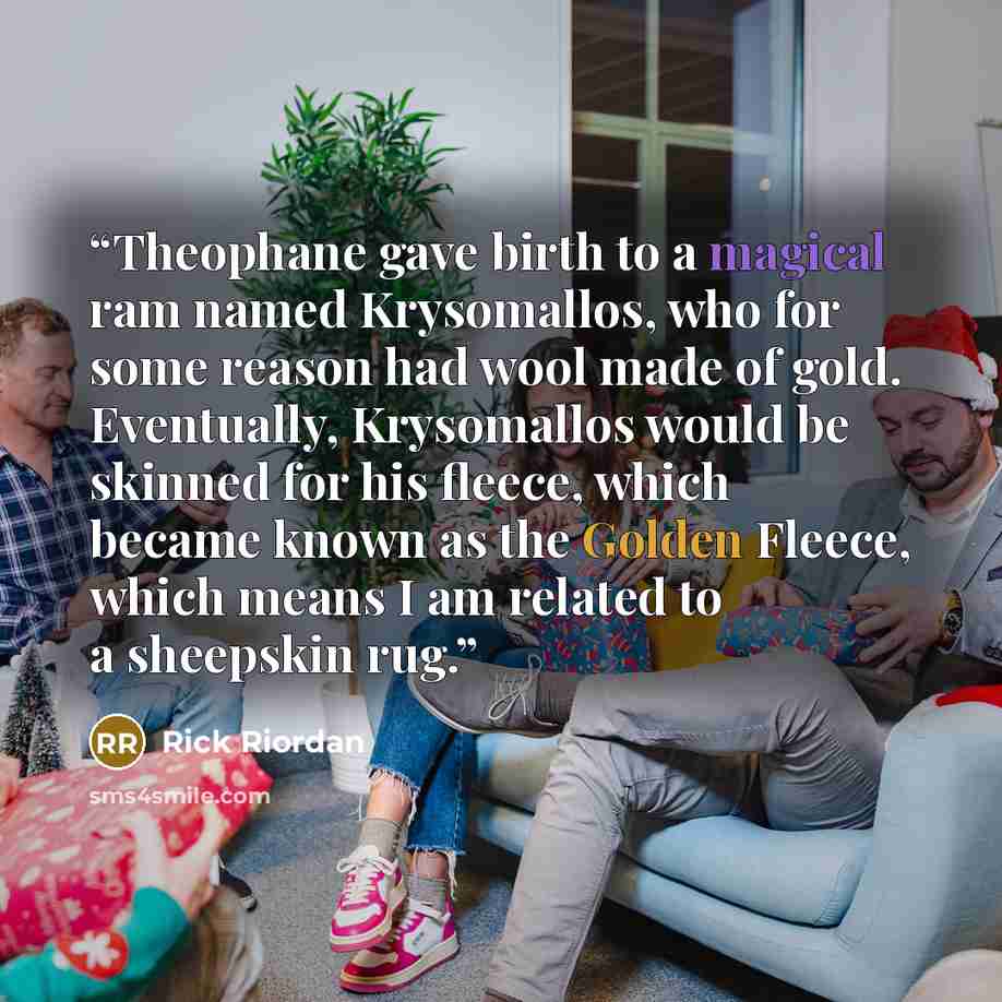 “Theophane gave birth to a magical ram named Krysomallos, who for some reason had wool made of gold. Eventually, Krysomallos would be skinned for his fleece, which became known as the Golden Fleece, which means I am related to a sheepskin rug.” quote by Rick Riordan