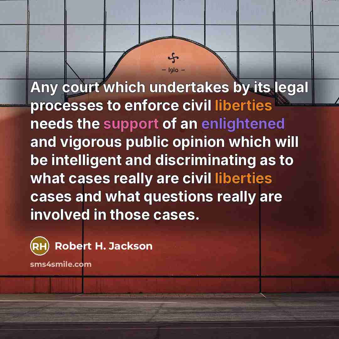“Any court which undertakes by its legal processes to enforce civil liberties needs the support of an enlightened and vigorous public opinion which will be intelligent and discriminating as to what cases really are civil liberties cases and what questions really are involved in those cases.” quote by Robert H. Jackson