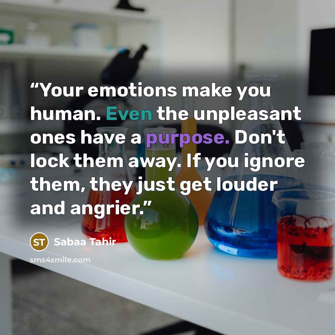 “Your emotions make you human. Even the unpleasant ones have a purpose. Don't lock them away. If you ignore them, they just get louder and angrier.” quote by Sabaa Tahir