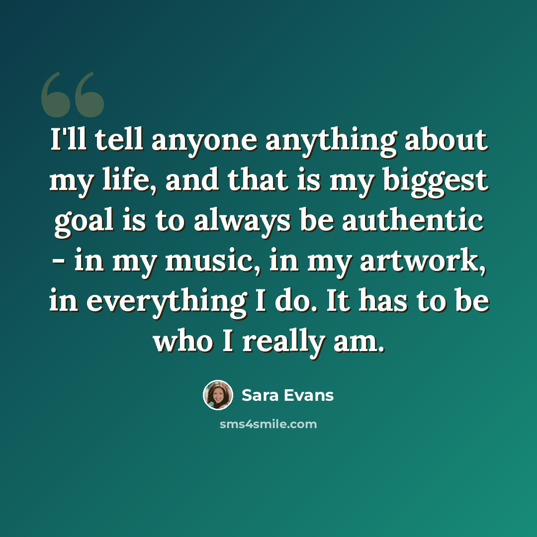 “I'll tell anyone anything about my life, and that is my biggest goal is to always be authentic - in my music, in my artwork, in everything I do. It has to be who I really am.” quote by Sara Evans