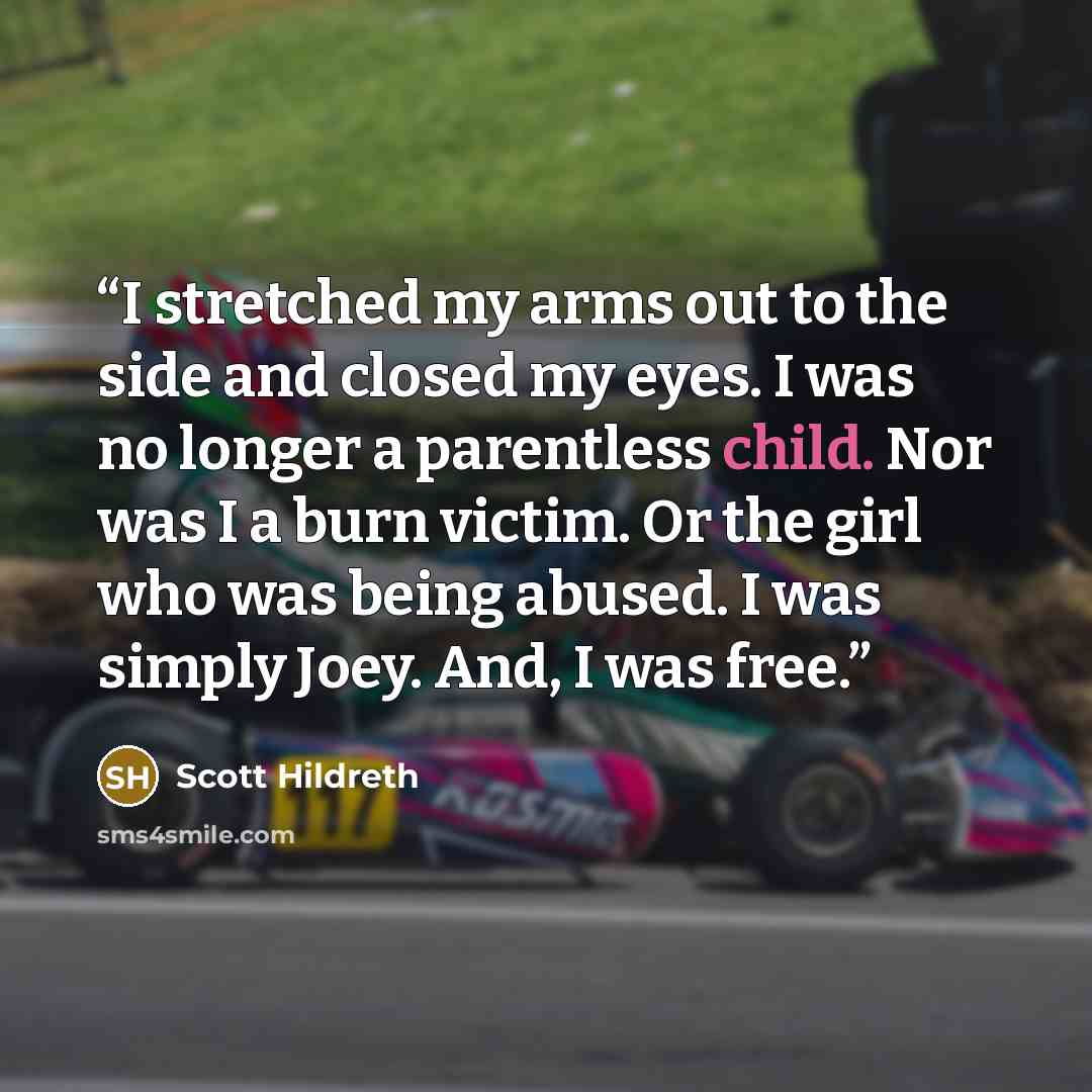 “I stretched my arms out to the side and closed my eyes. I was no longer a parentless child. Nor was I a burn victim. Or the girl who was being abused. I was simply Joey. And, I was free.” quote by Scott Hildreth