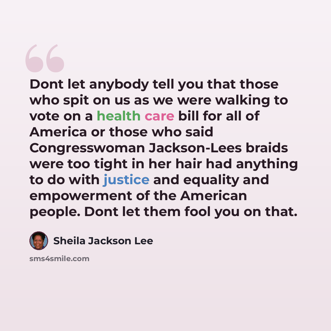 “Dont let anybody tell you that those who spit on us as we were walking to vote on a health care bill for all of America or those who said Congresswoman Jackson-Lees braids were too tight in her hair had anything to do with justice and equality and empowerment of the American people. Dont let them…” quote by Sheila Jackson Lee