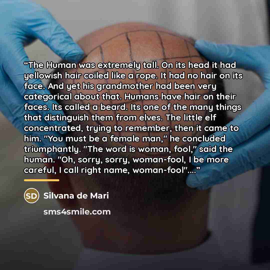 “The Human was extremely tall. On its head it had yellowish hair coiled like a rope. It had no hair on its face. And yet his grandmother had been very categorical about that. Humans have hair on their faces. Its called a beard. Its one of the many things that distinguish them from elves. The little…” quote by Silvana de Mari