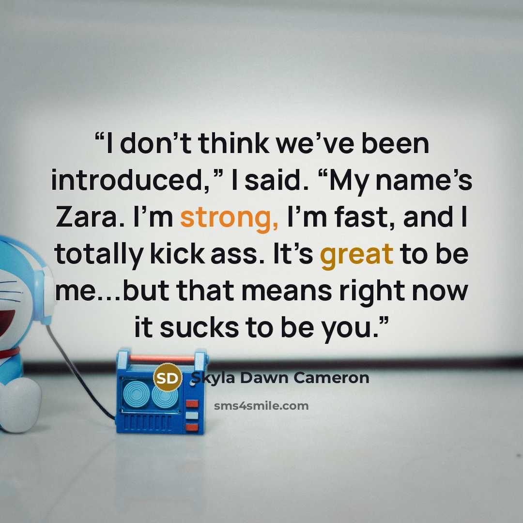 “I don’t think we’ve been introduced,” I said. “My name’s Zara. I’m strong, I’m fast, and I totally kick ass. It’s great to be me...but that means right now it sucks to be you.” quote by Skyla Dawn Cameron
