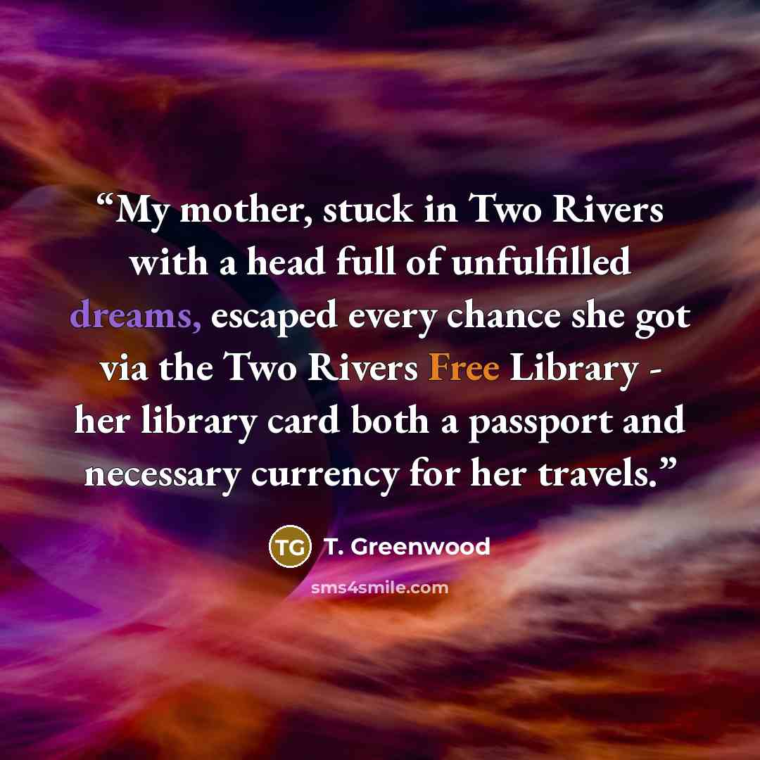 “My mother, stuck in Two Rivers with a head full of unfulfilled dreams, escaped every chance she got via the Two Rivers Free Library - her library card both a passport and necessary currency for her travels.” quote by T. Greenwood