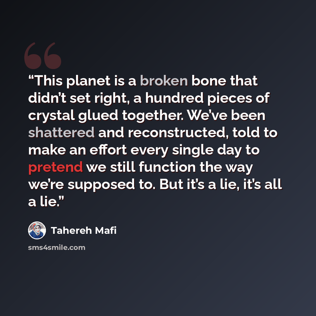 “This planet is a broken bone that didn’t set right, a hundred pieces of crystal glued together. We’ve been shattered and reconstructed, told to make an effort every single day to pretend we still function the way we’re supposed to. But it’s a lie, it’s all a lie.” quote by Tahereh Mafi