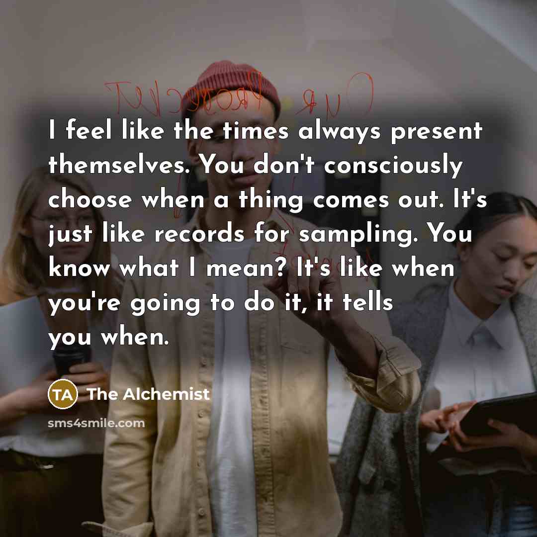 “I feel like the times always present themselves. You don't consciously choose when a thing comes out. It's just like records for sampling. You know what I mean? It's like when you're going to do it, it tells you when.” quote by The Alchemist