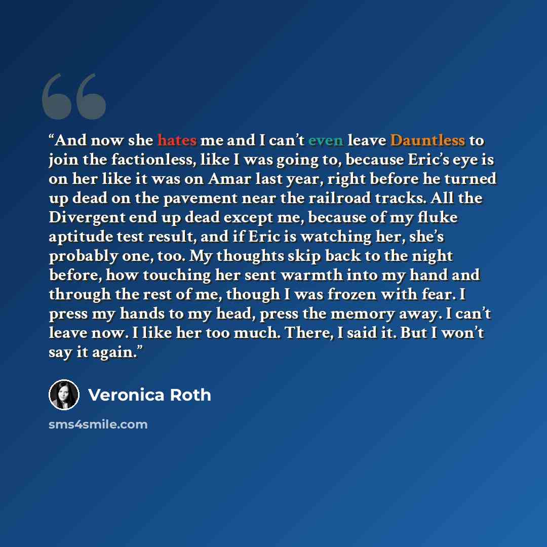 “And now she hates me and I can’t even leave Dauntless to join the factionless, like I was going to, because Eric’s eye is on her like it was on Amar last year, right before he turned up dead on the pavement near the railroad tracks. All the Divergent end up dead except me, because of my fluke…” quote by Veronica Roth