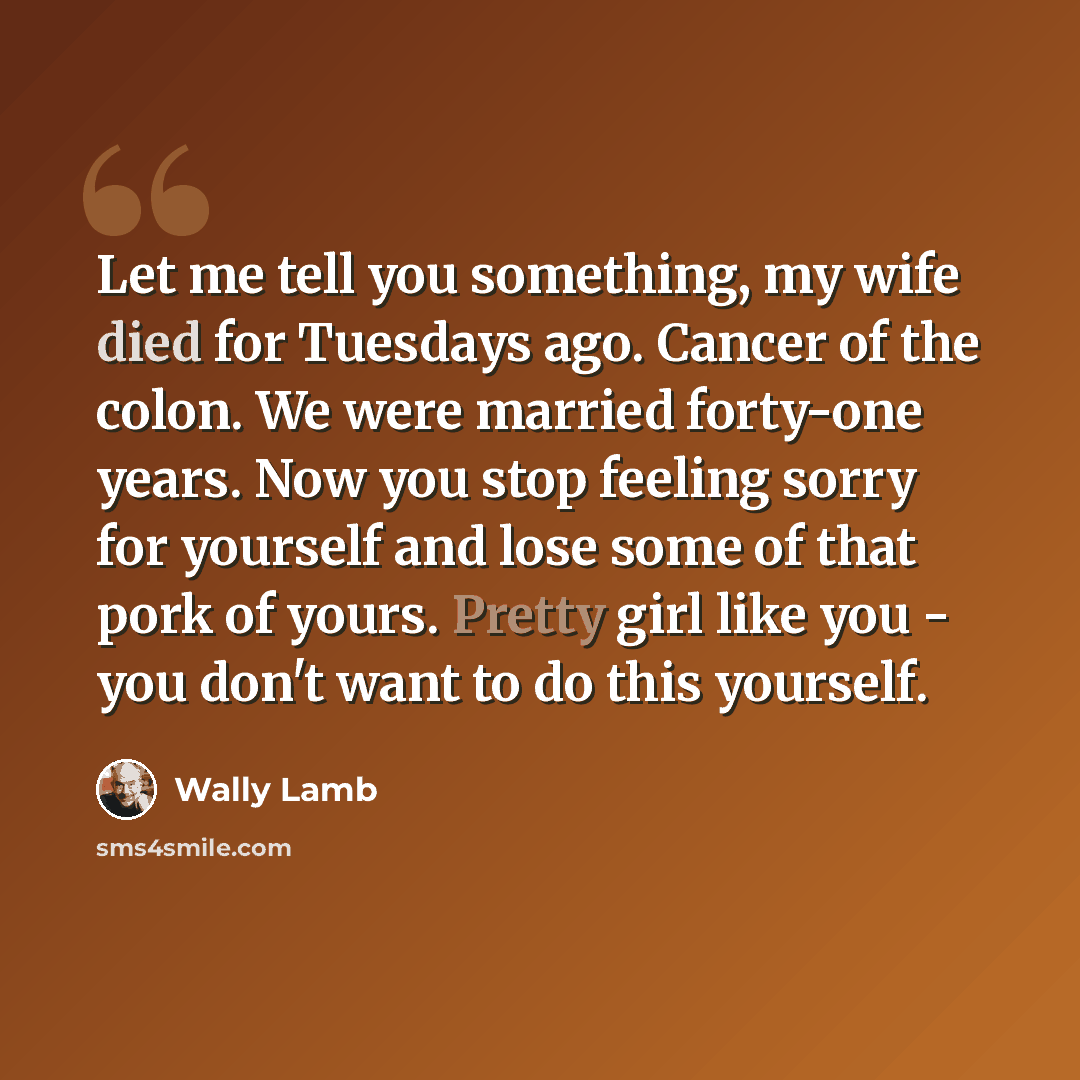 “Let me tell you something, my wife died for Tuesdays ago. Cancer of the colon. We were married forty-one years. Now you stop feeling sorry for yourself and lose some of that pork of yours. Pretty girl like you - you don't want to do this yourself.” quote by Wally Lamb