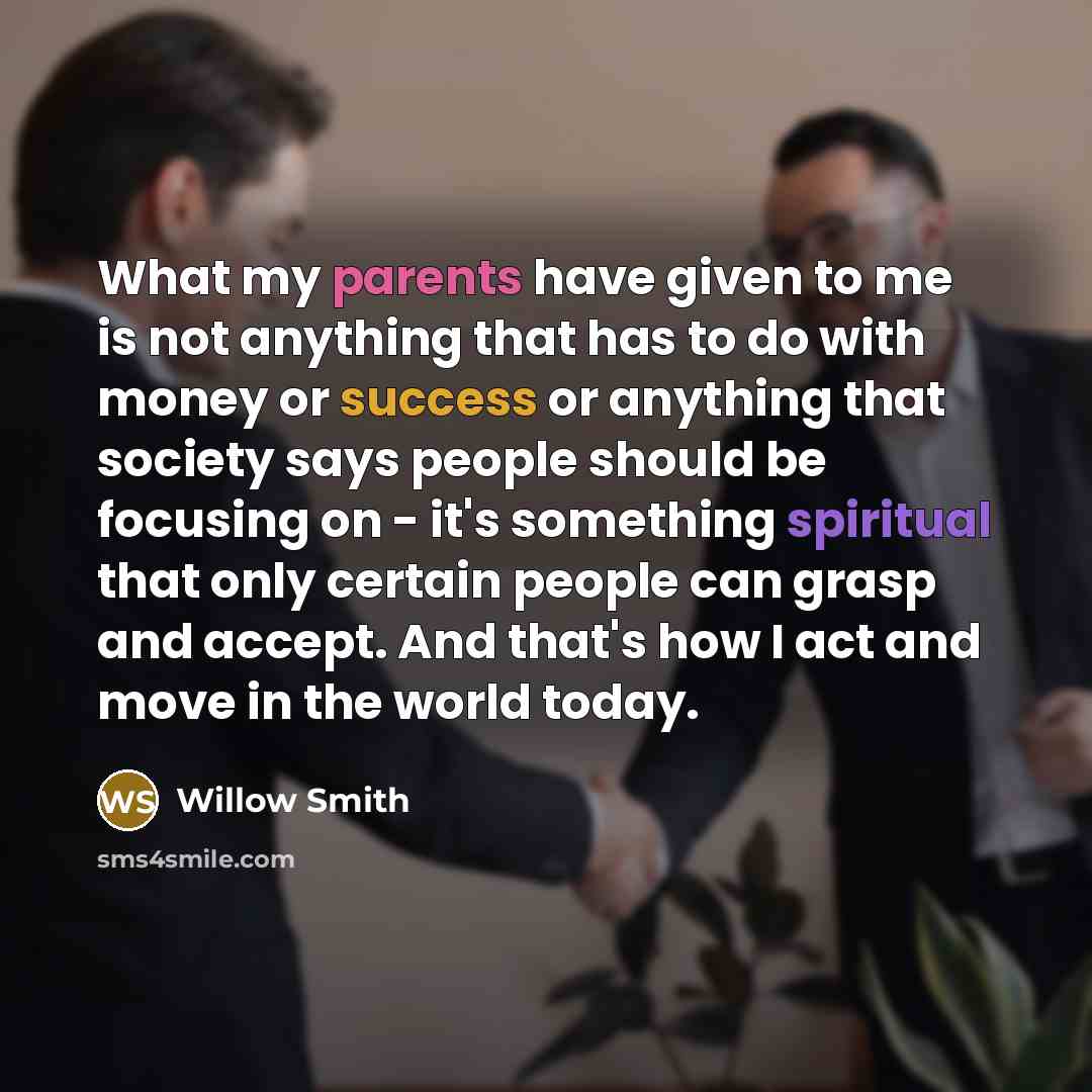 “What my parents have given to me is not anything that has to do with money or success or anything that society says people should be focusing on - it's something spiritual that only certain people can grasp and accept. And that's how I act and move in the world today.” quote by Willow Smith