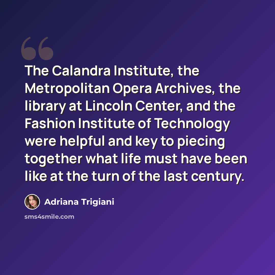“The Calandra Institute, the Metropolitan Opera Archives, the library at Lincoln Center, and the Fashion Institute of Technology were helpful and key to piecing together what life must have been like at the turn of the last century.” quote by Adriana Trigiani