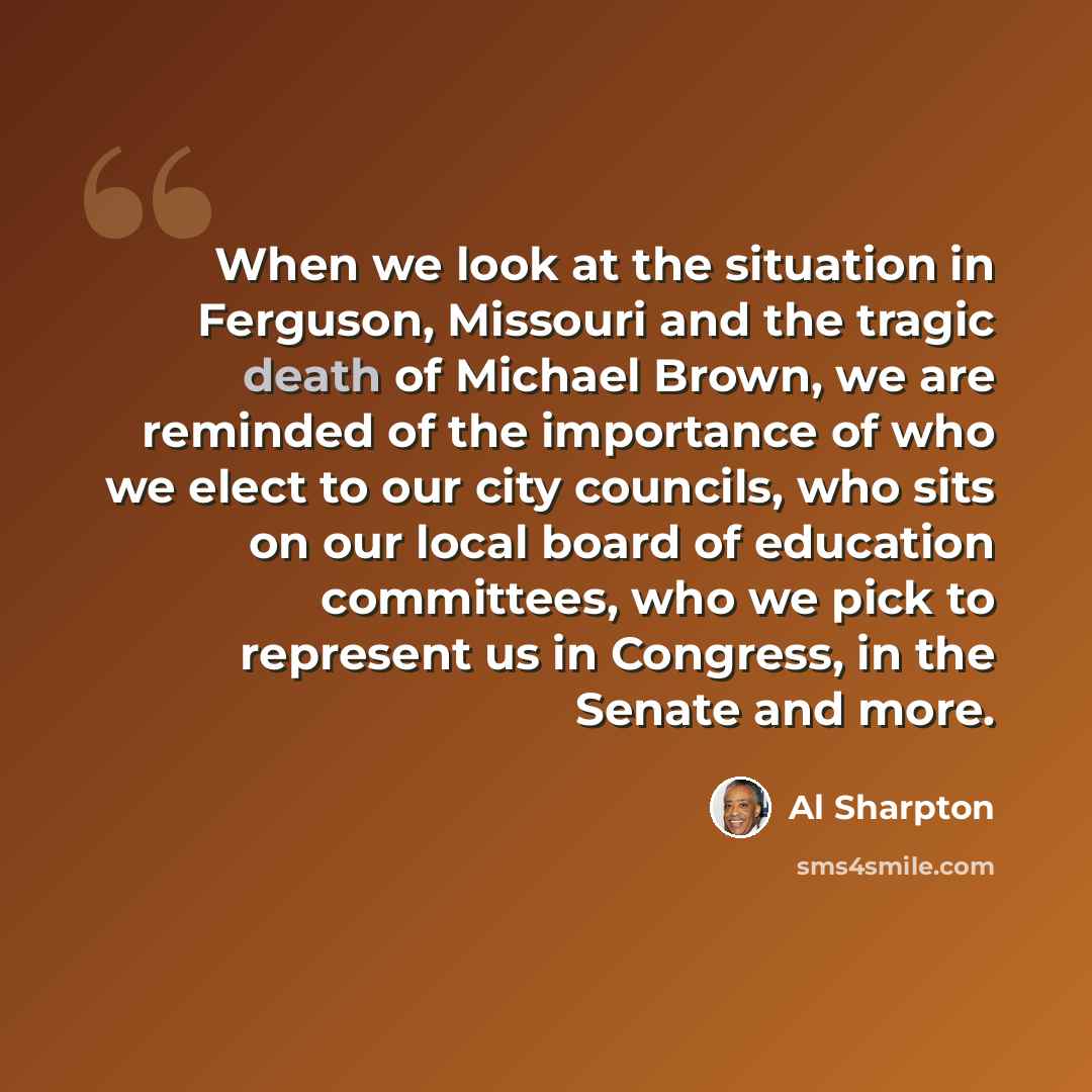 “When we look at the situation in Ferguson, Missouri and the tragic death of Michael Brown, we are reminded of the importance of who we elect to our city councils, who sits on our local board of education committees, who we pick to represent us in Congress, in the Senate and more.” quote by Al Sharpton